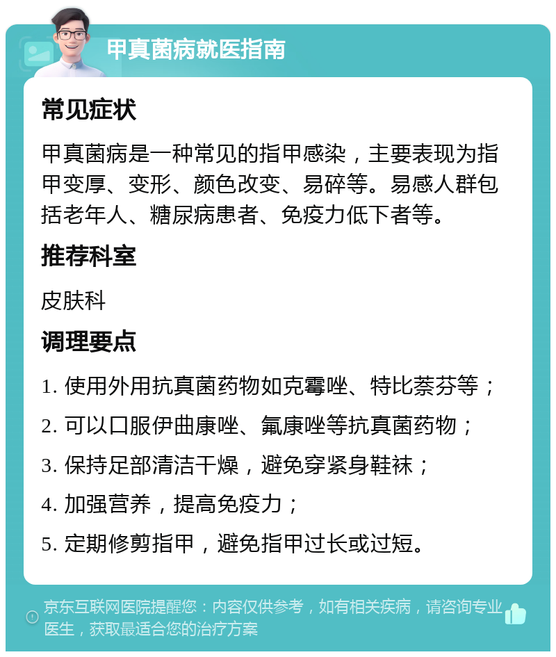 甲真菌病就医指南 常见症状 甲真菌病是一种常见的指甲感染，主要表现为指甲变厚、变形、颜色改变、易碎等。易感人群包括老年人、糖尿病患者、免疫力低下者等。 推荐科室 皮肤科 调理要点 1. 使用外用抗真菌药物如克霉唑、特比萘芬等； 2. 可以口服伊曲康唑、氟康唑等抗真菌药物； 3. 保持足部清洁干燥，避免穿紧身鞋袜； 4. 加强营养，提高免疫力； 5. 定期修剪指甲，避免指甲过长或过短。