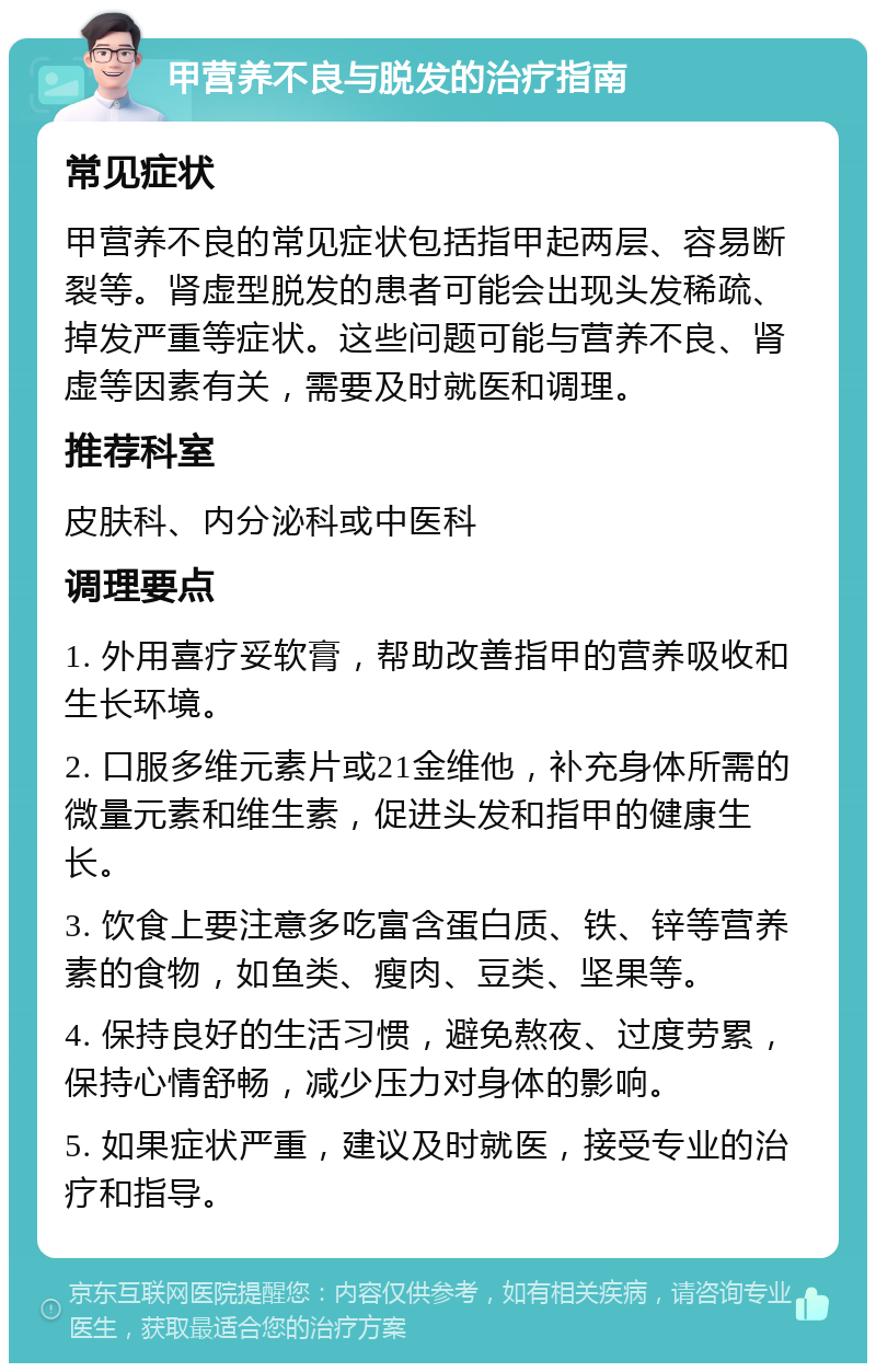 甲营养不良与脱发的治疗指南 常见症状 甲营养不良的常见症状包括指甲起两层、容易断裂等。肾虚型脱发的患者可能会出现头发稀疏、掉发严重等症状。这些问题可能与营养不良、肾虚等因素有关，需要及时就医和调理。 推荐科室 皮肤科、内分泌科或中医科 调理要点 1. 外用喜疗妥软膏，帮助改善指甲的营养吸收和生长环境。 2. 口服多维元素片或21金维他，补充身体所需的微量元素和维生素，促进头发和指甲的健康生长。 3. 饮食上要注意多吃富含蛋白质、铁、锌等营养素的食物，如鱼类、瘦肉、豆类、坚果等。 4. 保持良好的生活习惯，避免熬夜、过度劳累，保持心情舒畅，减少压力对身体的影响。 5. 如果症状严重，建议及时就医，接受专业的治疗和指导。