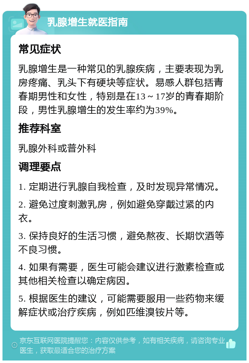 乳腺增生就医指南 常见症状 乳腺增生是一种常见的乳腺疾病，主要表现为乳房疼痛、乳头下有硬块等症状。易感人群包括青春期男性和女性，特别是在13～17岁的青春期阶段，男性乳腺增生的发生率约为39%。 推荐科室 乳腺外科或普外科 调理要点 1. 定期进行乳腺自我检查，及时发现异常情况。 2. 避免过度刺激乳房，例如避免穿戴过紧的内衣。 3. 保持良好的生活习惯，避免熬夜、长期饮酒等不良习惯。 4. 如果有需要，医生可能会建议进行激素检查或其他相关检查以确定病因。 5. 根据医生的建议，可能需要服用一些药物来缓解症状或治疗疾病，例如匹维溴铵片等。