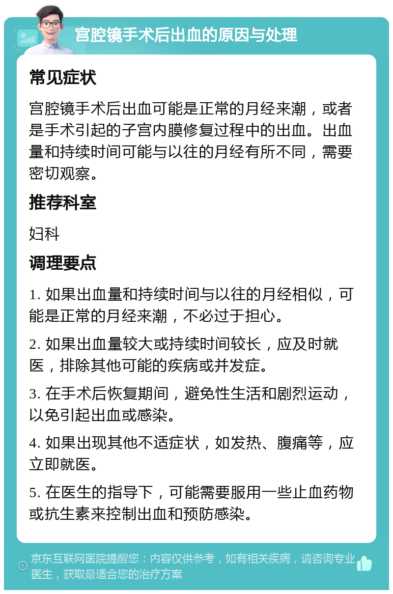 宫腔镜手术后出血的原因与处理 常见症状 宫腔镜手术后出血可能是正常的月经来潮，或者是手术引起的子宫内膜修复过程中的出血。出血量和持续时间可能与以往的月经有所不同，需要密切观察。 推荐科室 妇科 调理要点 1. 如果出血量和持续时间与以往的月经相似，可能是正常的月经来潮，不必过于担心。 2. 如果出血量较大或持续时间较长，应及时就医，排除其他可能的疾病或并发症。 3. 在手术后恢复期间，避免性生活和剧烈运动，以免引起出血或感染。 4. 如果出现其他不适症状，如发热、腹痛等，应立即就医。 5. 在医生的指导下，可能需要服用一些止血药物或抗生素来控制出血和预防感染。