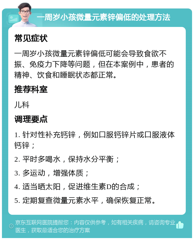 一周岁小孩微量元素锌偏低的处理方法 常见症状 一周岁小孩微量元素锌偏低可能会导致食欲不振、免疫力下降等问题，但在本案例中，患者的精神、饮食和睡眠状态都正常。 推荐科室 儿科 调理要点 1. 针对性补充钙锌，例如口服钙锌片或口服液体钙锌； 2. 平时多喝水，保持水分平衡； 3. 多运动，增强体质； 4. 适当晒太阳，促进维生素D的合成； 5. 定期复查微量元素水平，确保恢复正常。