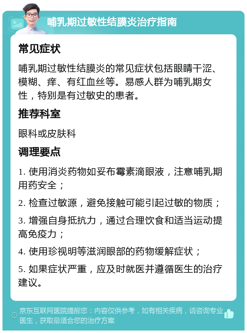 哺乳期过敏性结膜炎治疗指南 常见症状 哺乳期过敏性结膜炎的常见症状包括眼睛干涩、模糊、痒、有红血丝等。易感人群为哺乳期女性，特别是有过敏史的患者。 推荐科室 眼科或皮肤科 调理要点 1. 使用消炎药物如妥布霉素滴眼液，注意哺乳期用药安全； 2. 检查过敏源，避免接触可能引起过敏的物质； 3. 增强自身抵抗力，通过合理饮食和适当运动提高免疫力； 4. 使用珍视明等滋润眼部的药物缓解症状； 5. 如果症状严重，应及时就医并遵循医生的治疗建议。