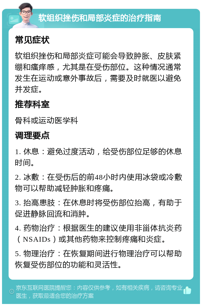 软组织挫伤和局部炎症的治疗指南 常见症状 软组织挫伤和局部炎症可能会导致肿胀、皮肤紧绷和瘙痒感，尤其是在受伤部位。这种情况通常发生在运动或意外事故后，需要及时就医以避免并发症。 推荐科室 骨科或运动医学科 调理要点 1. 休息：避免过度活动，给受伤部位足够的休息时间。 2. 冰敷：在受伤后的前48小时内使用冰袋或冷敷物可以帮助减轻肿胀和疼痛。 3. 抬高患肢：在休息时将受伤部位抬高，有助于促进静脉回流和消肿。 4. 药物治疗：根据医生的建议使用非甾体抗炎药（NSAIDs）或其他药物来控制疼痛和炎症。 5. 物理治疗：在恢复期间进行物理治疗可以帮助恢复受伤部位的功能和灵活性。