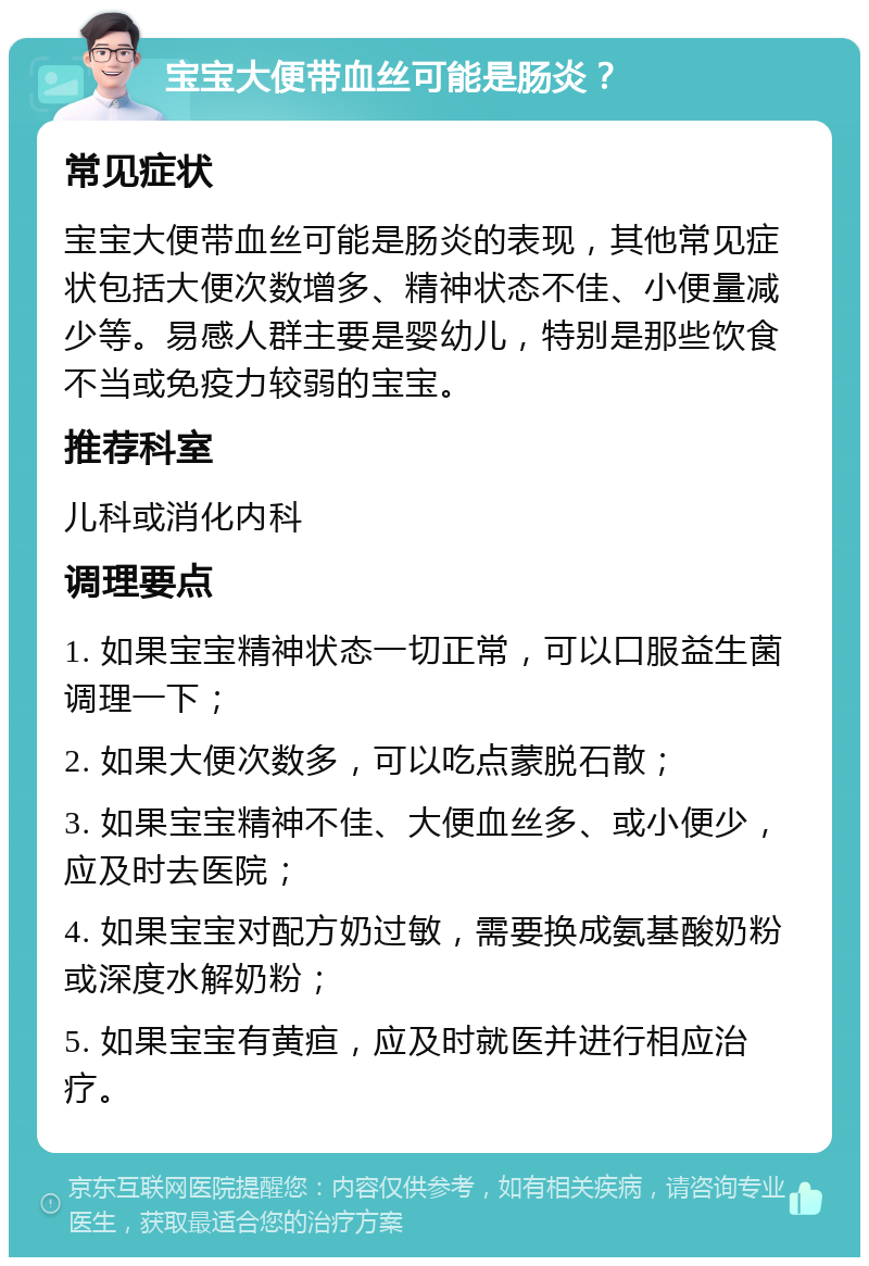 宝宝大便带血丝可能是肠炎？ 常见症状 宝宝大便带血丝可能是肠炎的表现，其他常见症状包括大便次数增多、精神状态不佳、小便量减少等。易感人群主要是婴幼儿，特别是那些饮食不当或免疫力较弱的宝宝。 推荐科室 儿科或消化内科 调理要点 1. 如果宝宝精神状态一切正常，可以口服益生菌调理一下； 2. 如果大便次数多，可以吃点蒙脱石散； 3. 如果宝宝精神不佳、大便血丝多、或小便少，应及时去医院； 4. 如果宝宝对配方奶过敏，需要换成氨基酸奶粉或深度水解奶粉； 5. 如果宝宝有黄疸，应及时就医并进行相应治疗。