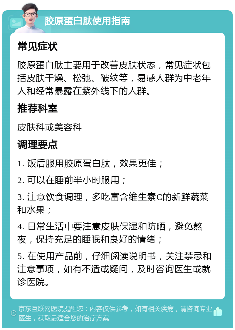 胶原蛋白肽使用指南 常见症状 胶原蛋白肽主要用于改善皮肤状态，常见症状包括皮肤干燥、松弛、皱纹等，易感人群为中老年人和经常暴露在紫外线下的人群。 推荐科室 皮肤科或美容科 调理要点 1. 饭后服用胶原蛋白肽，效果更佳； 2. 可以在睡前半小时服用； 3. 注意饮食调理，多吃富含维生素C的新鲜蔬菜和水果； 4. 日常生活中要注意皮肤保湿和防晒，避免熬夜，保持充足的睡眠和良好的情绪； 5. 在使用产品前，仔细阅读说明书，关注禁忌和注意事项，如有不适或疑问，及时咨询医生或就诊医院。