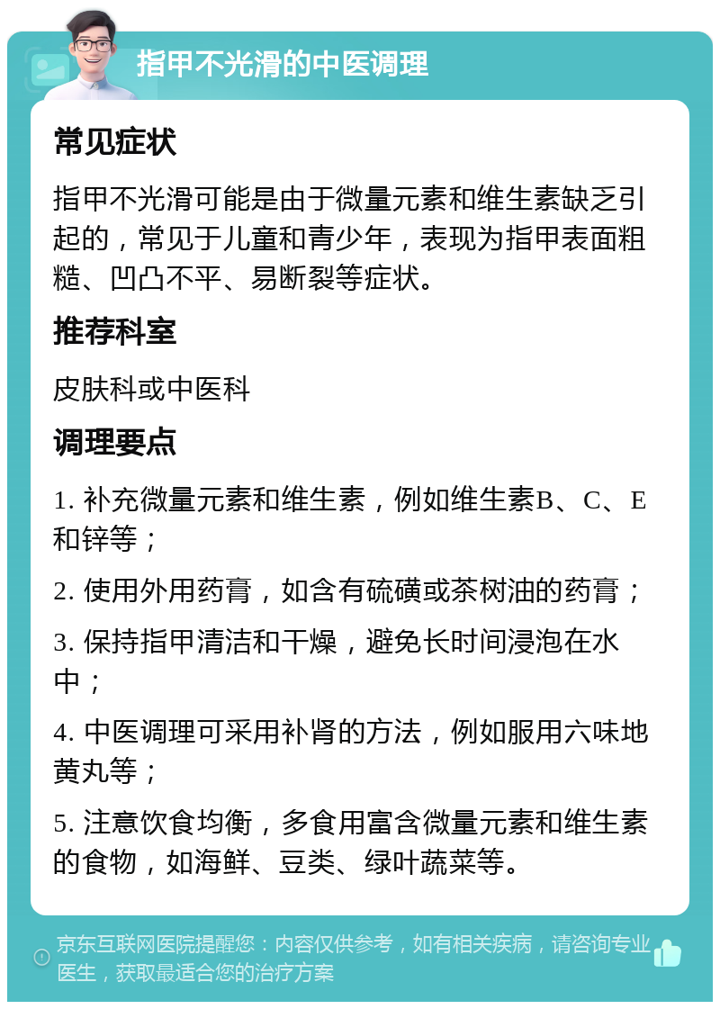 指甲不光滑的中医调理 常见症状 指甲不光滑可能是由于微量元素和维生素缺乏引起的，常见于儿童和青少年，表现为指甲表面粗糙、凹凸不平、易断裂等症状。 推荐科室 皮肤科或中医科 调理要点 1. 补充微量元素和维生素，例如维生素B、C、E和锌等； 2. 使用外用药膏，如含有硫磺或茶树油的药膏； 3. 保持指甲清洁和干燥，避免长时间浸泡在水中； 4. 中医调理可采用补肾的方法，例如服用六味地黄丸等； 5. 注意饮食均衡，多食用富含微量元素和维生素的食物，如海鲜、豆类、绿叶蔬菜等。