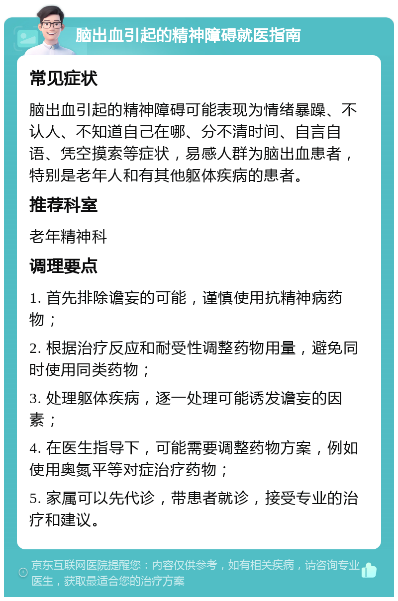 脑出血引起的精神障碍就医指南 常见症状 脑出血引起的精神障碍可能表现为情绪暴躁、不认人、不知道自己在哪、分不清时间、自言自语、凭空摸索等症状，易感人群为脑出血患者，特别是老年人和有其他躯体疾病的患者。 推荐科室 老年精神科 调理要点 1. 首先排除谵妄的可能，谨慎使用抗精神病药物； 2. 根据治疗反应和耐受性调整药物用量，避免同时使用同类药物； 3. 处理躯体疾病，逐一处理可能诱发谵妄的因素； 4. 在医生指导下，可能需要调整药物方案，例如使用奥氮平等对症治疗药物； 5. 家属可以先代诊，带患者就诊，接受专业的治疗和建议。