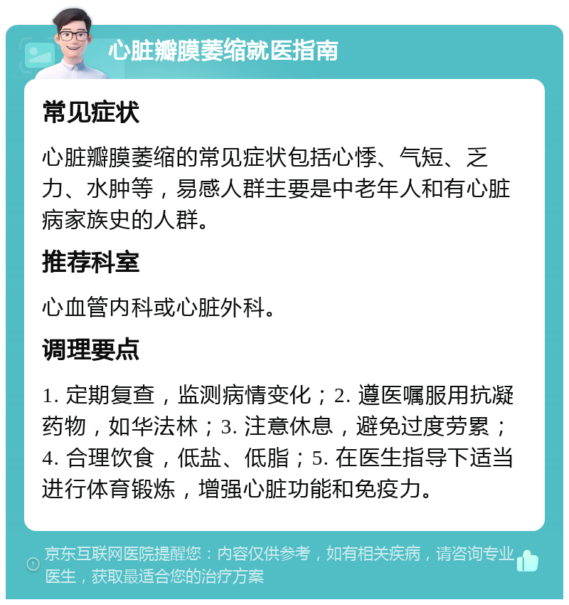 心脏瓣膜萎缩就医指南 常见症状 心脏瓣膜萎缩的常见症状包括心悸、气短、乏力、水肿等，易感人群主要是中老年人和有心脏病家族史的人群。 推荐科室 心血管内科或心脏外科。 调理要点 1. 定期复查，监测病情变化；2. 遵医嘱服用抗凝药物，如华法林；3. 注意休息，避免过度劳累；4. 合理饮食，低盐、低脂；5. 在医生指导下适当进行体育锻炼，增强心脏功能和免疫力。