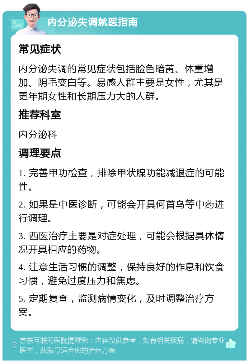 内分泌失调就医指南 常见症状 内分泌失调的常见症状包括脸色暗黄、体重增加、阴毛变白等。易感人群主要是女性，尤其是更年期女性和长期压力大的人群。 推荐科室 内分泌科 调理要点 1. 完善甲功检查，排除甲状腺功能减退症的可能性。 2. 如果是中医诊断，可能会开具何首乌等中药进行调理。 3. 西医治疗主要是对症处理，可能会根据具体情况开具相应的药物。 4. 注意生活习惯的调整，保持良好的作息和饮食习惯，避免过度压力和焦虑。 5. 定期复查，监测病情变化，及时调整治疗方案。