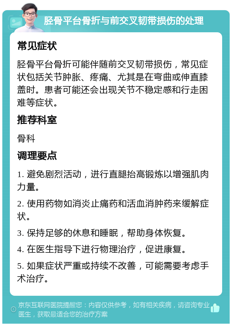 胫骨平台骨折与前交叉韧带损伤的处理 常见症状 胫骨平台骨折可能伴随前交叉韧带损伤，常见症状包括关节肿胀、疼痛、尤其是在弯曲或伸直膝盖时。患者可能还会出现关节不稳定感和行走困难等症状。 推荐科室 骨科 调理要点 1. 避免剧烈活动，进行直腿抬高锻炼以增强肌肉力量。 2. 使用药物如消炎止痛药和活血消肿药来缓解症状。 3. 保持足够的休息和睡眠，帮助身体恢复。 4. 在医生指导下进行物理治疗，促进康复。 5. 如果症状严重或持续不改善，可能需要考虑手术治疗。