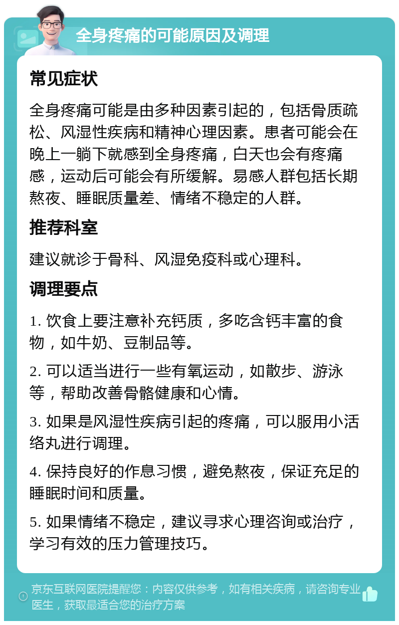 全身疼痛的可能原因及调理 常见症状 全身疼痛可能是由多种因素引起的，包括骨质疏松、风湿性疾病和精神心理因素。患者可能会在晚上一躺下就感到全身疼痛，白天也会有疼痛感，运动后可能会有所缓解。易感人群包括长期熬夜、睡眠质量差、情绪不稳定的人群。 推荐科室 建议就诊于骨科、风湿免疫科或心理科。 调理要点 1. 饮食上要注意补充钙质，多吃含钙丰富的食物，如牛奶、豆制品等。 2. 可以适当进行一些有氧运动，如散步、游泳等，帮助改善骨骼健康和心情。 3. 如果是风湿性疾病引起的疼痛，可以服用小活络丸进行调理。 4. 保持良好的作息习惯，避免熬夜，保证充足的睡眠时间和质量。 5. 如果情绪不稳定，建议寻求心理咨询或治疗，学习有效的压力管理技巧。