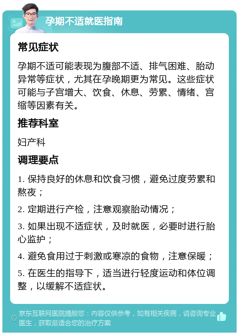 孕期不适就医指南 常见症状 孕期不适可能表现为腹部不适、排气困难、胎动异常等症状，尤其在孕晚期更为常见。这些症状可能与子宫增大、饮食、休息、劳累、情绪、宫缩等因素有关。 推荐科室 妇产科 调理要点 1. 保持良好的休息和饮食习惯，避免过度劳累和熬夜； 2. 定期进行产检，注意观察胎动情况； 3. 如果出现不适症状，及时就医，必要时进行胎心监护； 4. 避免食用过于刺激或寒凉的食物，注意保暖； 5. 在医生的指导下，适当进行轻度运动和体位调整，以缓解不适症状。