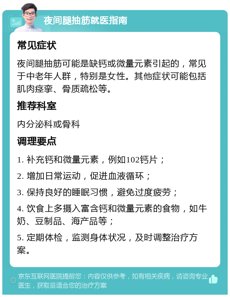 夜间腿抽筋就医指南 常见症状 夜间腿抽筋可能是缺钙或微量元素引起的，常见于中老年人群，特别是女性。其他症状可能包括肌肉痉挛、骨质疏松等。 推荐科室 内分泌科或骨科 调理要点 1. 补充钙和微量元素，例如102钙片； 2. 增加日常运动，促进血液循环； 3. 保持良好的睡眠习惯，避免过度疲劳； 4. 饮食上多摄入富含钙和微量元素的食物，如牛奶、豆制品、海产品等； 5. 定期体检，监测身体状况，及时调整治疗方案。