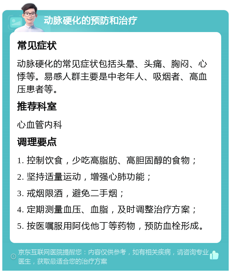 动脉硬化的预防和治疗 常见症状 动脉硬化的常见症状包括头晕、头痛、胸闷、心悸等。易感人群主要是中老年人、吸烟者、高血压患者等。 推荐科室 心血管内科 调理要点 1. 控制饮食，少吃高脂肪、高胆固醇的食物； 2. 坚持适量运动，增强心肺功能； 3. 戒烟限酒，避免二手烟； 4. 定期测量血压、血脂，及时调整治疗方案； 5. 按医嘱服用阿伐他丁等药物，预防血栓形成。