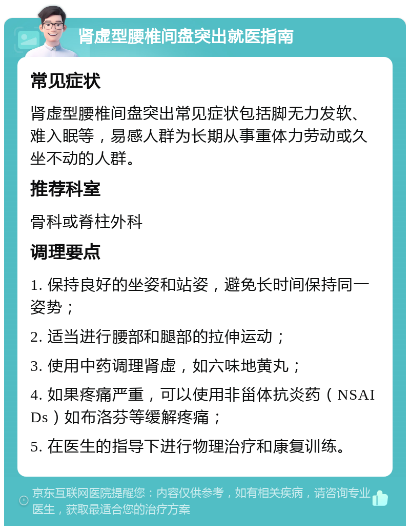 肾虚型腰椎间盘突出就医指南 常见症状 肾虚型腰椎间盘突出常见症状包括脚无力发软、难入眠等，易感人群为长期从事重体力劳动或久坐不动的人群。 推荐科室 骨科或脊柱外科 调理要点 1. 保持良好的坐姿和站姿，避免长时间保持同一姿势； 2. 适当进行腰部和腿部的拉伸运动； 3. 使用中药调理肾虚，如六味地黄丸； 4. 如果疼痛严重，可以使用非甾体抗炎药（NSAIDs）如布洛芬等缓解疼痛； 5. 在医生的指导下进行物理治疗和康复训练。