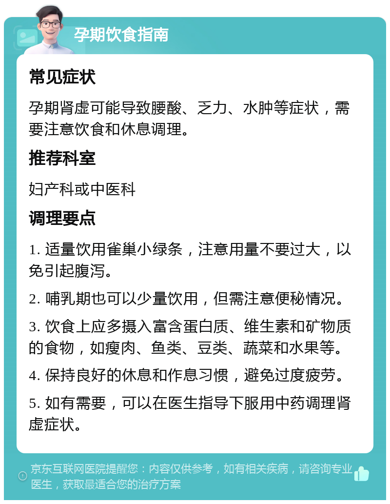 孕期饮食指南 常见症状 孕期肾虚可能导致腰酸、乏力、水肿等症状，需要注意饮食和休息调理。 推荐科室 妇产科或中医科 调理要点 1. 适量饮用雀巢小绿条，注意用量不要过大，以免引起腹泻。 2. 哺乳期也可以少量饮用，但需注意便秘情况。 3. 饮食上应多摄入富含蛋白质、维生素和矿物质的食物，如瘦肉、鱼类、豆类、蔬菜和水果等。 4. 保持良好的休息和作息习惯，避免过度疲劳。 5. 如有需要，可以在医生指导下服用中药调理肾虚症状。