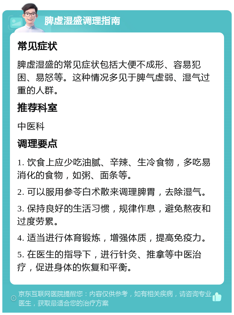 脾虚湿盛调理指南 常见症状 脾虚湿盛的常见症状包括大便不成形、容易犯困、易怒等。这种情况多见于脾气虚弱、湿气过重的人群。 推荐科室 中医科 调理要点 1. 饮食上应少吃油腻、辛辣、生冷食物，多吃易消化的食物，如粥、面条等。 2. 可以服用参苓白术散来调理脾胃，去除湿气。 3. 保持良好的生活习惯，规律作息，避免熬夜和过度劳累。 4. 适当进行体育锻炼，增强体质，提高免疫力。 5. 在医生的指导下，进行针灸、推拿等中医治疗，促进身体的恢复和平衡。