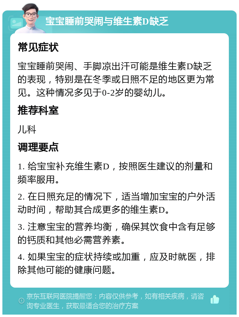 宝宝睡前哭闹与维生素D缺乏 常见症状 宝宝睡前哭闹、手脚凉出汗可能是维生素D缺乏的表现，特别是在冬季或日照不足的地区更为常见。这种情况多见于0-2岁的婴幼儿。 推荐科室 儿科 调理要点 1. 给宝宝补充维生素D，按照医生建议的剂量和频率服用。 2. 在日照充足的情况下，适当增加宝宝的户外活动时间，帮助其合成更多的维生素D。 3. 注意宝宝的营养均衡，确保其饮食中含有足够的钙质和其他必需营养素。 4. 如果宝宝的症状持续或加重，应及时就医，排除其他可能的健康问题。