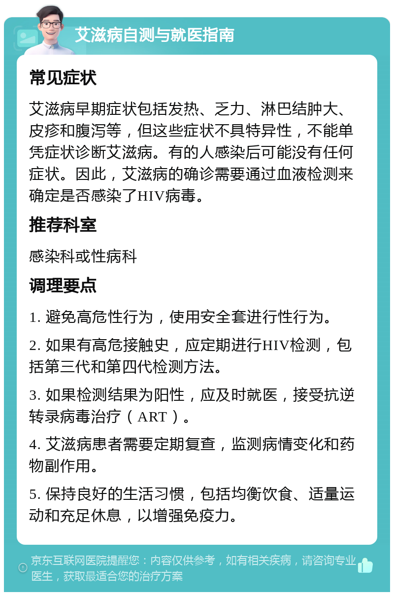 艾滋病自测与就医指南 常见症状 艾滋病早期症状包括发热、乏力、淋巴结肿大、皮疹和腹泻等，但这些症状不具特异性，不能单凭症状诊断艾滋病。有的人感染后可能没有任何症状。因此，艾滋病的确诊需要通过血液检测来确定是否感染了HIV病毒。 推荐科室 感染科或性病科 调理要点 1. 避免高危性行为，使用安全套进行性行为。 2. 如果有高危接触史，应定期进行HIV检测，包括第三代和第四代检测方法。 3. 如果检测结果为阳性，应及时就医，接受抗逆转录病毒治疗（ART）。 4. 艾滋病患者需要定期复查，监测病情变化和药物副作用。 5. 保持良好的生活习惯，包括均衡饮食、适量运动和充足休息，以增强免疫力。