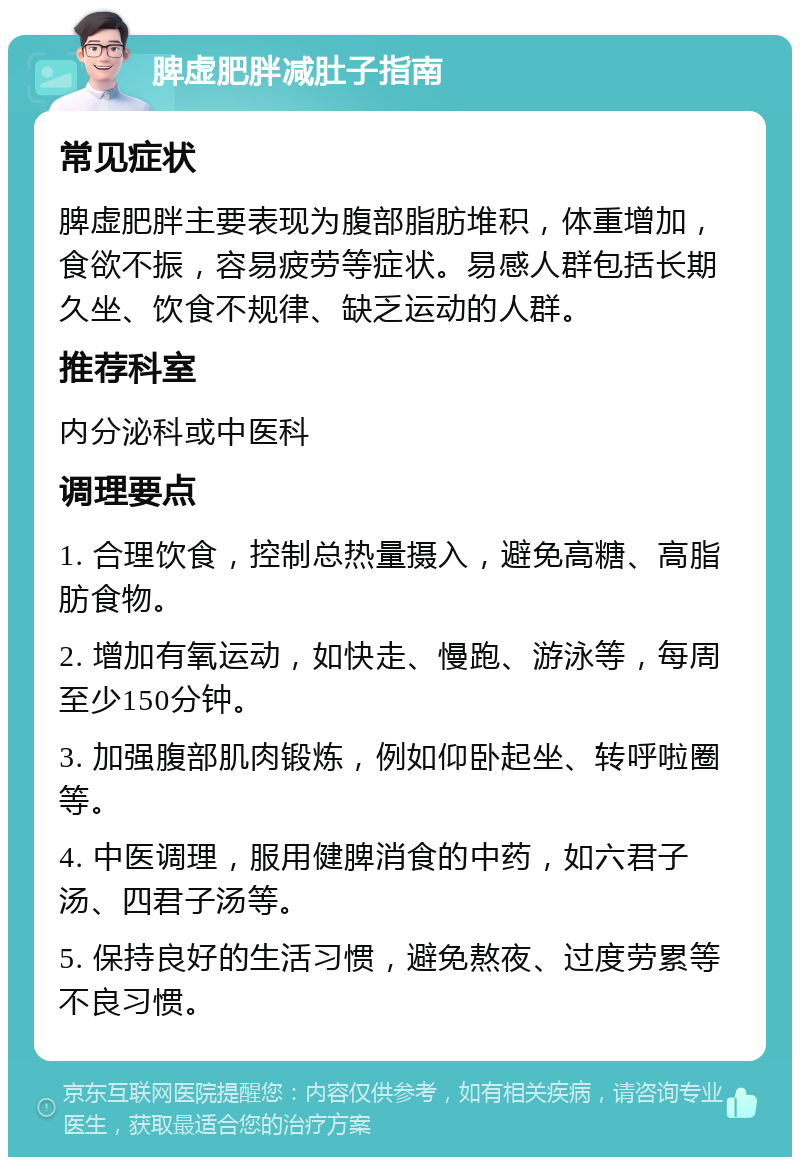 脾虚肥胖减肚子指南 常见症状 脾虚肥胖主要表现为腹部脂肪堆积，体重增加，食欲不振，容易疲劳等症状。易感人群包括长期久坐、饮食不规律、缺乏运动的人群。 推荐科室 内分泌科或中医科 调理要点 1. 合理饮食，控制总热量摄入，避免高糖、高脂肪食物。 2. 增加有氧运动，如快走、慢跑、游泳等，每周至少150分钟。 3. 加强腹部肌肉锻炼，例如仰卧起坐、转呼啦圈等。 4. 中医调理，服用健脾消食的中药，如六君子汤、四君子汤等。 5. 保持良好的生活习惯，避免熬夜、过度劳累等不良习惯。