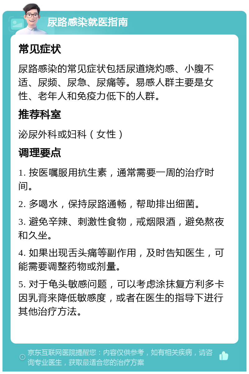 尿路感染就医指南 常见症状 尿路感染的常见症状包括尿道烧灼感、小腹不适、尿频、尿急、尿痛等。易感人群主要是女性、老年人和免疫力低下的人群。 推荐科室 泌尿外科或妇科（女性） 调理要点 1. 按医嘱服用抗生素，通常需要一周的治疗时间。 2. 多喝水，保持尿路通畅，帮助排出细菌。 3. 避免辛辣、刺激性食物，戒烟限酒，避免熬夜和久坐。 4. 如果出现舌头痛等副作用，及时告知医生，可能需要调整药物或剂量。 5. 对于龟头敏感问题，可以考虑涂抹复方利多卡因乳膏来降低敏感度，或者在医生的指导下进行其他治疗方法。