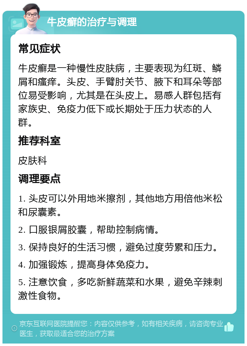 牛皮癣的治疗与调理 常见症状 牛皮癣是一种慢性皮肤病，主要表现为红斑、鳞屑和瘙痒。头皮、手臂肘关节、腋下和耳朵等部位易受影响，尤其是在头皮上。易感人群包括有家族史、免疫力低下或长期处于压力状态的人群。 推荐科室 皮肤科 调理要点 1. 头皮可以外用地米擦剂，其他地方用倍他米松和尿囊素。 2. 口服银屑胶囊，帮助控制病情。 3. 保持良好的生活习惯，避免过度劳累和压力。 4. 加强锻炼，提高身体免疫力。 5. 注意饮食，多吃新鲜蔬菜和水果，避免辛辣刺激性食物。