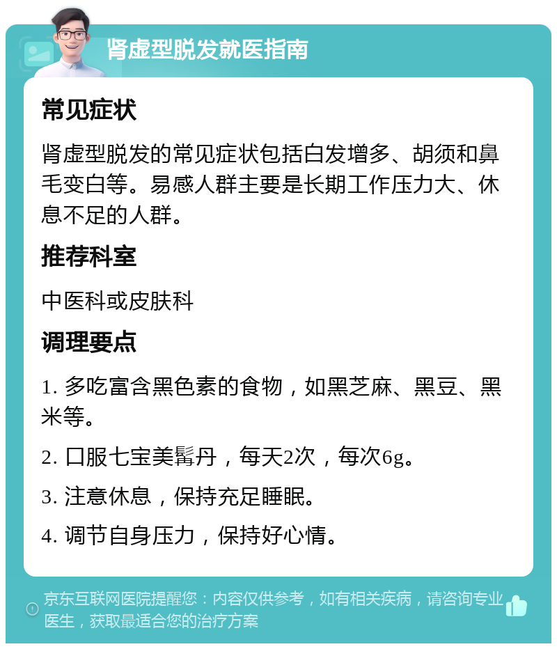 肾虚型脱发就医指南 常见症状 肾虚型脱发的常见症状包括白发增多、胡须和鼻毛变白等。易感人群主要是长期工作压力大、休息不足的人群。 推荐科室 中医科或皮肤科 调理要点 1. 多吃富含黑色素的食物，如黑芝麻、黑豆、黑米等。 2. 口服七宝美髯丹，每天2次，每次6g。 3. 注意休息，保持充足睡眠。 4. 调节自身压力，保持好心情。