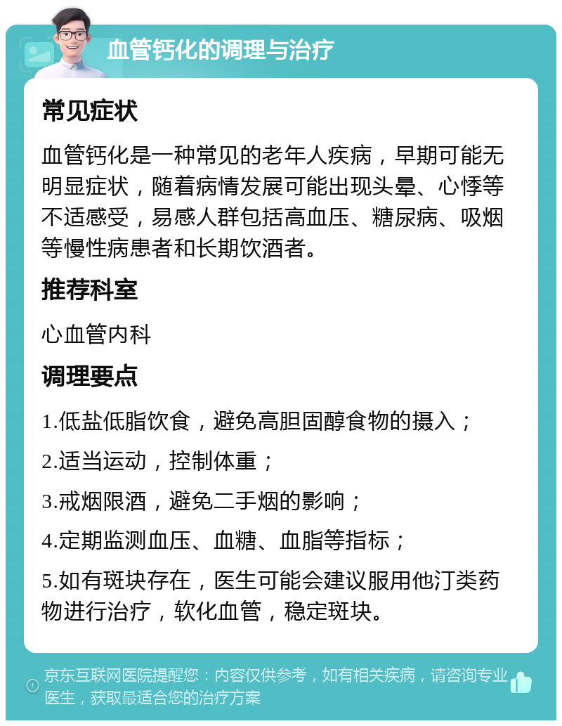 血管钙化的调理与治疗 常见症状 血管钙化是一种常见的老年人疾病，早期可能无明显症状，随着病情发展可能出现头晕、心悸等不适感受，易感人群包括高血压、糖尿病、吸烟等慢性病患者和长期饮酒者。 推荐科室 心血管内科 调理要点 1.低盐低脂饮食，避免高胆固醇食物的摄入； 2.适当运动，控制体重； 3.戒烟限酒，避免二手烟的影响； 4.定期监测血压、血糖、血脂等指标； 5.如有斑块存在，医生可能会建议服用他汀类药物进行治疗，软化血管，稳定斑块。