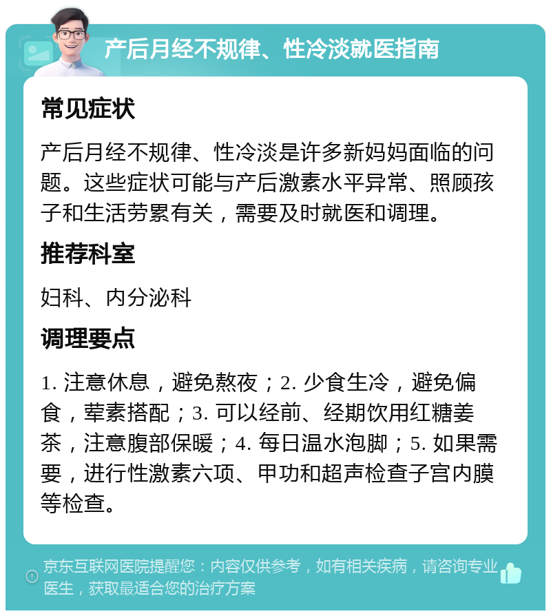 产后月经不规律、性冷淡就医指南 常见症状 产后月经不规律、性冷淡是许多新妈妈面临的问题。这些症状可能与产后激素水平异常、照顾孩子和生活劳累有关，需要及时就医和调理。 推荐科室 妇科、内分泌科 调理要点 1. 注意休息，避免熬夜；2. 少食生冷，避免偏食，荤素搭配；3. 可以经前、经期饮用红糖姜茶，注意腹部保暖；4. 每日温水泡脚；5. 如果需要，进行性激素六项、甲功和超声检查子宫内膜等检查。