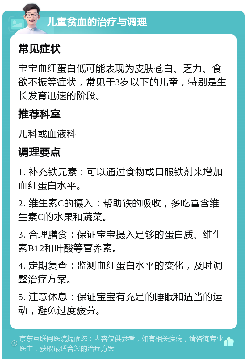 儿童贫血的治疗与调理 常见症状 宝宝血红蛋白低可能表现为皮肤苍白、乏力、食欲不振等症状，常见于3岁以下的儿童，特别是生长发育迅速的阶段。 推荐科室 儿科或血液科 调理要点 1. 补充铁元素：可以通过食物或口服铁剂来增加血红蛋白水平。 2. 维生素C的摄入：帮助铁的吸收，多吃富含维生素C的水果和蔬菜。 3. 合理膳食：保证宝宝摄入足够的蛋白质、维生素B12和叶酸等营养素。 4. 定期复查：监测血红蛋白水平的变化，及时调整治疗方案。 5. 注意休息：保证宝宝有充足的睡眠和适当的运动，避免过度疲劳。