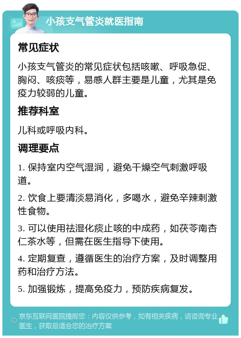 小孩支气管炎就医指南 常见症状 小孩支气管炎的常见症状包括咳嗽、呼吸急促、胸闷、咳痰等，易感人群主要是儿童，尤其是免疫力较弱的儿童。 推荐科室 儿科或呼吸内科。 调理要点 1. 保持室内空气湿润，避免干燥空气刺激呼吸道。 2. 饮食上要清淡易消化，多喝水，避免辛辣刺激性食物。 3. 可以使用祛湿化痰止咳的中成药，如茯苓南杏仁茶水等，但需在医生指导下使用。 4. 定期复查，遵循医生的治疗方案，及时调整用药和治疗方法。 5. 加强锻炼，提高免疫力，预防疾病复发。