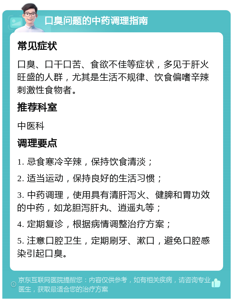 口臭问题的中药调理指南 常见症状 口臭、口干口苦、食欲不佳等症状，多见于肝火旺盛的人群，尤其是生活不规律、饮食偏嗜辛辣刺激性食物者。 推荐科室 中医科 调理要点 1. 忌食寒冷辛辣，保持饮食清淡； 2. 适当运动，保持良好的生活习惯； 3. 中药调理，使用具有清肝泻火、健脾和胃功效的中药，如龙胆泻肝丸、逍遥丸等； 4. 定期复诊，根据病情调整治疗方案； 5. 注意口腔卫生，定期刷牙、漱口，避免口腔感染引起口臭。