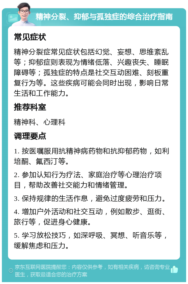 精神分裂、抑郁与孤独症的综合治疗指南 常见症状 精神分裂症常见症状包括幻觉、妄想、思维紊乱等；抑郁症则表现为情绪低落、兴趣丧失、睡眠障碍等；孤独症的特点是社交互动困难、刻板重复行为等。这些疾病可能会同时出现，影响日常生活和工作能力。 推荐科室 精神科、心理科 调理要点 1. 按医嘱服用抗精神病药物和抗抑郁药物，如利培酮、氟西汀等。 2. 参加认知行为疗法、家庭治疗等心理治疗项目，帮助改善社交能力和情绪管理。 3. 保持规律的生活作息，避免过度疲劳和压力。 4. 增加户外活动和社交互动，例如散步、逛街、旅行等，促进身心健康。 5. 学习放松技巧，如深呼吸、冥想、听音乐等，缓解焦虑和压力。