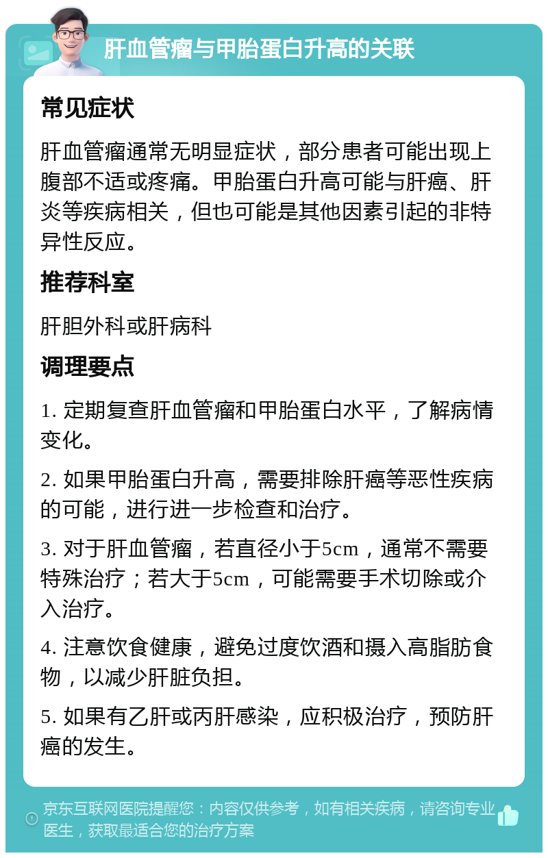 肝血管瘤与甲胎蛋白升高的关联 常见症状 肝血管瘤通常无明显症状，部分患者可能出现上腹部不适或疼痛。甲胎蛋白升高可能与肝癌、肝炎等疾病相关，但也可能是其他因素引起的非特异性反应。 推荐科室 肝胆外科或肝病科 调理要点 1. 定期复查肝血管瘤和甲胎蛋白水平，了解病情变化。 2. 如果甲胎蛋白升高，需要排除肝癌等恶性疾病的可能，进行进一步检查和治疗。 3. 对于肝血管瘤，若直径小于5cm，通常不需要特殊治疗；若大于5cm，可能需要手术切除或介入治疗。 4. 注意饮食健康，避免过度饮酒和摄入高脂肪食物，以减少肝脏负担。 5. 如果有乙肝或丙肝感染，应积极治疗，预防肝癌的发生。