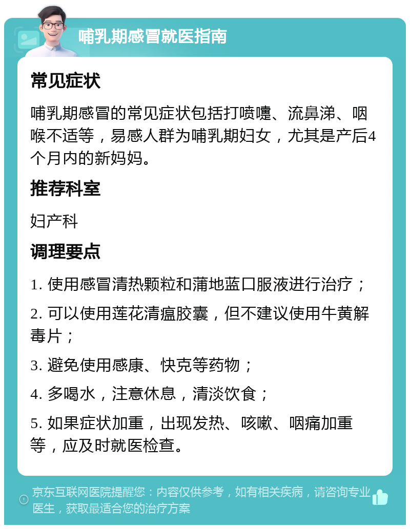 哺乳期感冒就医指南 常见症状 哺乳期感冒的常见症状包括打喷嚏、流鼻涕、咽喉不适等，易感人群为哺乳期妇女，尤其是产后4个月内的新妈妈。 推荐科室 妇产科 调理要点 1. 使用感冒清热颗粒和蒲地蓝口服液进行治疗； 2. 可以使用莲花清瘟胶囊，但不建议使用牛黄解毒片； 3. 避免使用感康、快克等药物； 4. 多喝水，注意休息，清淡饮食； 5. 如果症状加重，出现发热、咳嗽、咽痛加重等，应及时就医检查。