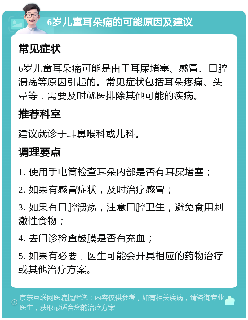 6岁儿童耳朵痛的可能原因及建议 常见症状 6岁儿童耳朵痛可能是由于耳屎堵塞、感冒、口腔溃疡等原因引起的。常见症状包括耳朵疼痛、头晕等，需要及时就医排除其他可能的疾病。 推荐科室 建议就诊于耳鼻喉科或儿科。 调理要点 1. 使用手电筒检查耳朵内部是否有耳屎堵塞； 2. 如果有感冒症状，及时治疗感冒； 3. 如果有口腔溃疡，注意口腔卫生，避免食用刺激性食物； 4. 去门诊检查鼓膜是否有充血； 5. 如果有必要，医生可能会开具相应的药物治疗或其他治疗方案。