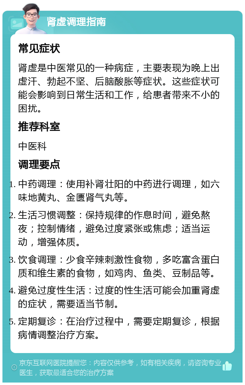 肾虚调理指南 常见症状 肾虚是中医常见的一种病症，主要表现为晚上出虚汗、勃起不坚、后脑酸胀等症状。这些症状可能会影响到日常生活和工作，给患者带来不小的困扰。 推荐科室 中医科 调理要点 中药调理：使用补肾壮阳的中药进行调理，如六味地黄丸、金匮肾气丸等。 生活习惯调整：保持规律的作息时间，避免熬夜；控制情绪，避免过度紧张或焦虑；适当运动，增强体质。 饮食调理：少食辛辣刺激性食物，多吃富含蛋白质和维生素的食物，如鸡肉、鱼类、豆制品等。 避免过度性生活：过度的性生活可能会加重肾虚的症状，需要适当节制。 定期复诊：在治疗过程中，需要定期复诊，根据病情调整治疗方案。