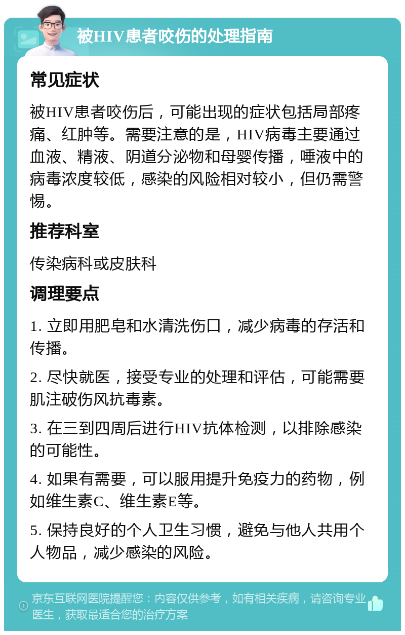 被HIV患者咬伤的处理指南 常见症状 被HIV患者咬伤后，可能出现的症状包括局部疼痛、红肿等。需要注意的是，HIV病毒主要通过血液、精液、阴道分泌物和母婴传播，唾液中的病毒浓度较低，感染的风险相对较小，但仍需警惕。 推荐科室 传染病科或皮肤科 调理要点 1. 立即用肥皂和水清洗伤口，减少病毒的存活和传播。 2. 尽快就医，接受专业的处理和评估，可能需要肌注破伤风抗毒素。 3. 在三到四周后进行HIV抗体检测，以排除感染的可能性。 4. 如果有需要，可以服用提升免疫力的药物，例如维生素C、维生素E等。 5. 保持良好的个人卫生习惯，避免与他人共用个人物品，减少感染的风险。