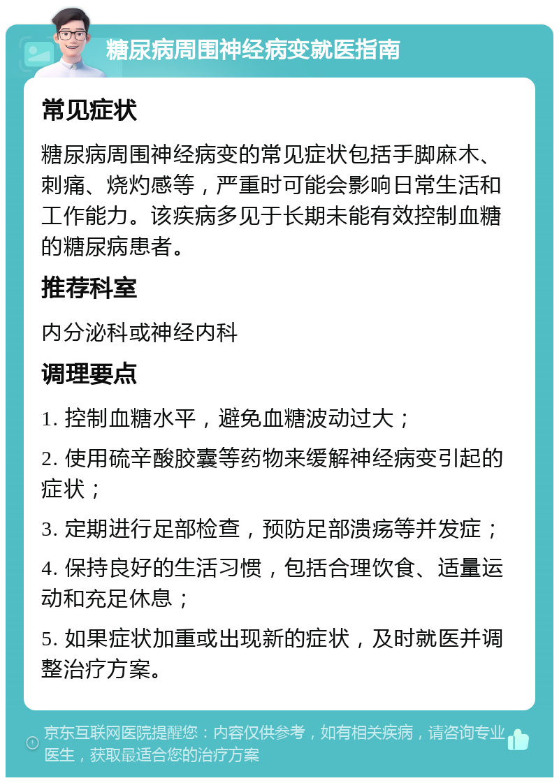 糖尿病周围神经病变就医指南 常见症状 糖尿病周围神经病变的常见症状包括手脚麻木、刺痛、烧灼感等，严重时可能会影响日常生活和工作能力。该疾病多见于长期未能有效控制血糖的糖尿病患者。 推荐科室 内分泌科或神经内科 调理要点 1. 控制血糖水平，避免血糖波动过大； 2. 使用硫辛酸胶囊等药物来缓解神经病变引起的症状； 3. 定期进行足部检查，预防足部溃疡等并发症； 4. 保持良好的生活习惯，包括合理饮食、适量运动和充足休息； 5. 如果症状加重或出现新的症状，及时就医并调整治疗方案。