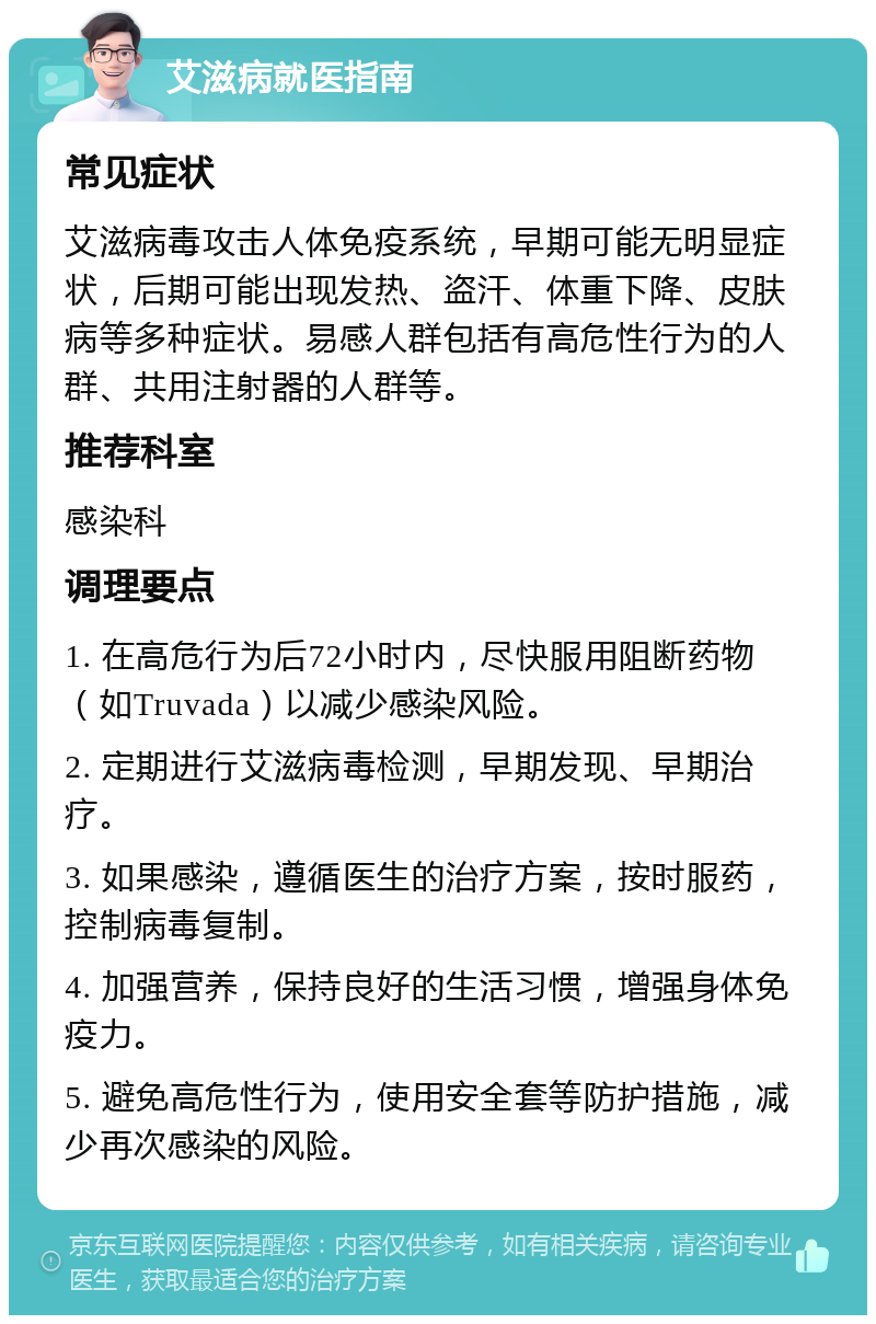 艾滋病就医指南 常见症状 艾滋病毒攻击人体免疫系统，早期可能无明显症状，后期可能出现发热、盗汗、体重下降、皮肤病等多种症状。易感人群包括有高危性行为的人群、共用注射器的人群等。 推荐科室 感染科 调理要点 1. 在高危行为后72小时内，尽快服用阻断药物（如Truvada）以减少感染风险。 2. 定期进行艾滋病毒检测，早期发现、早期治疗。 3. 如果感染，遵循医生的治疗方案，按时服药，控制病毒复制。 4. 加强营养，保持良好的生活习惯，增强身体免疫力。 5. 避免高危性行为，使用安全套等防护措施，减少再次感染的风险。