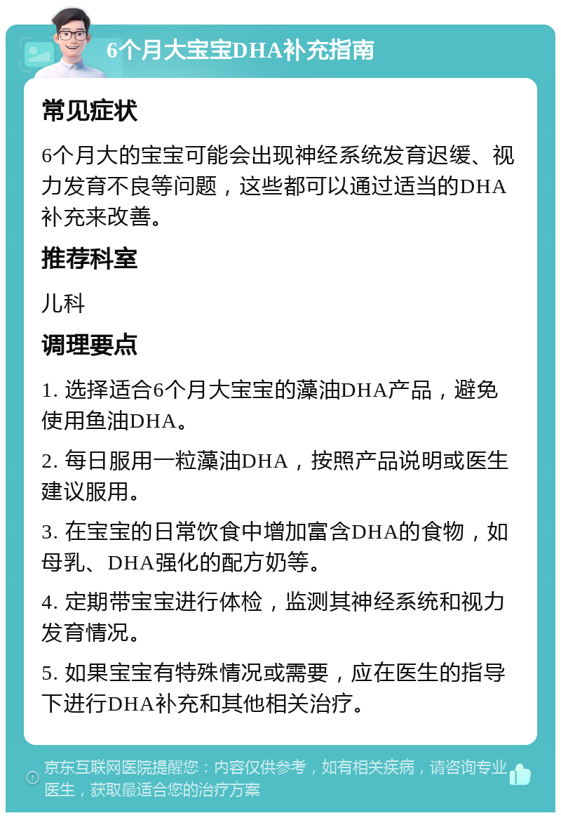 6个月大宝宝DHA补充指南 常见症状 6个月大的宝宝可能会出现神经系统发育迟缓、视力发育不良等问题，这些都可以通过适当的DHA补充来改善。 推荐科室 儿科 调理要点 1. 选择适合6个月大宝宝的藻油DHA产品，避免使用鱼油DHA。 2. 每日服用一粒藻油DHA，按照产品说明或医生建议服用。 3. 在宝宝的日常饮食中增加富含DHA的食物，如母乳、DHA强化的配方奶等。 4. 定期带宝宝进行体检，监测其神经系统和视力发育情况。 5. 如果宝宝有特殊情况或需要，应在医生的指导下进行DHA补充和其他相关治疗。