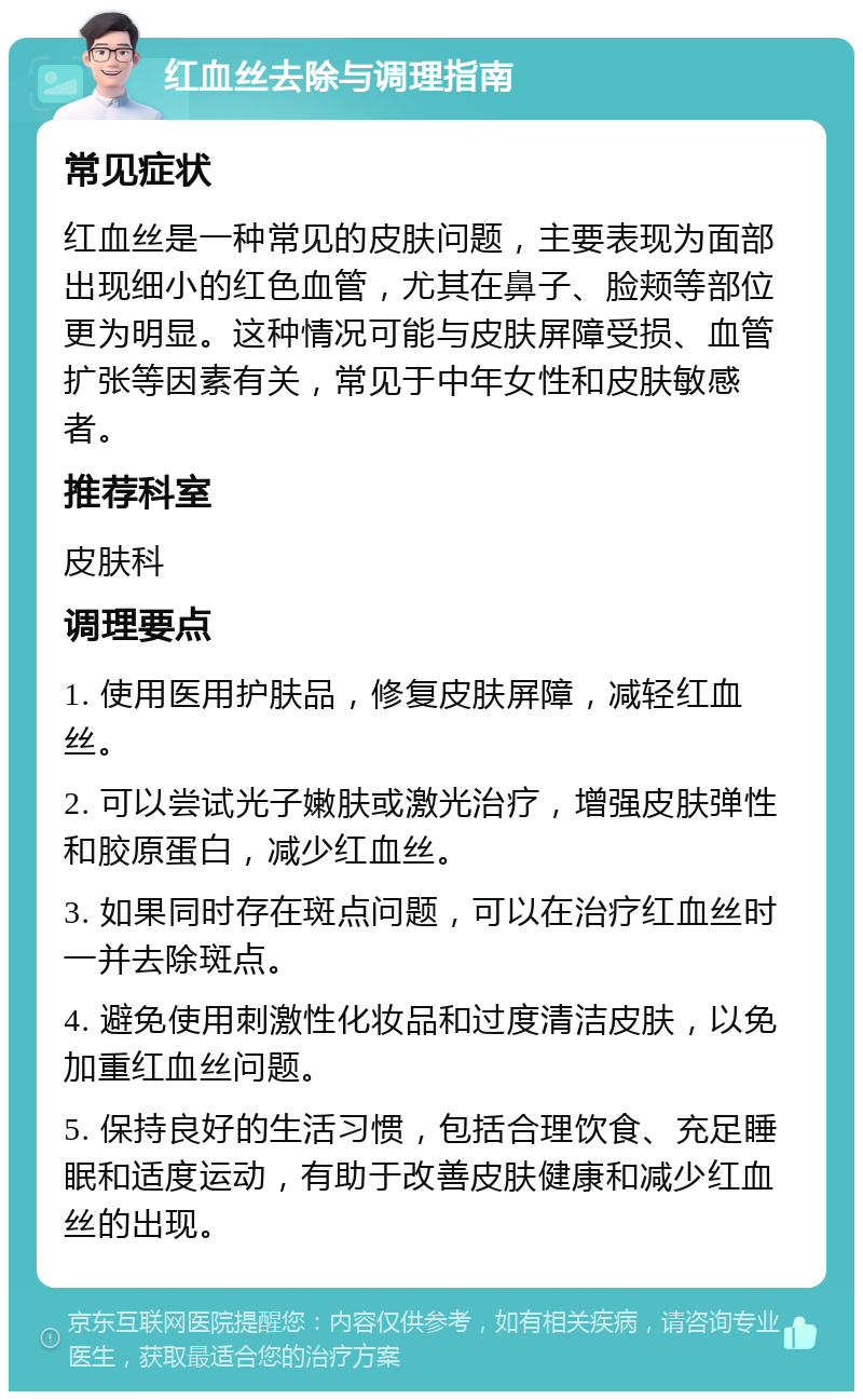 红血丝去除与调理指南 常见症状 红血丝是一种常见的皮肤问题，主要表现为面部出现细小的红色血管，尤其在鼻子、脸颊等部位更为明显。这种情况可能与皮肤屏障受损、血管扩张等因素有关，常见于中年女性和皮肤敏感者。 推荐科室 皮肤科 调理要点 1. 使用医用护肤品，修复皮肤屏障，减轻红血丝。 2. 可以尝试光子嫩肤或激光治疗，增强皮肤弹性和胶原蛋白，减少红血丝。 3. 如果同时存在斑点问题，可以在治疗红血丝时一并去除斑点。 4. 避免使用刺激性化妆品和过度清洁皮肤，以免加重红血丝问题。 5. 保持良好的生活习惯，包括合理饮食、充足睡眠和适度运动，有助于改善皮肤健康和减少红血丝的出现。