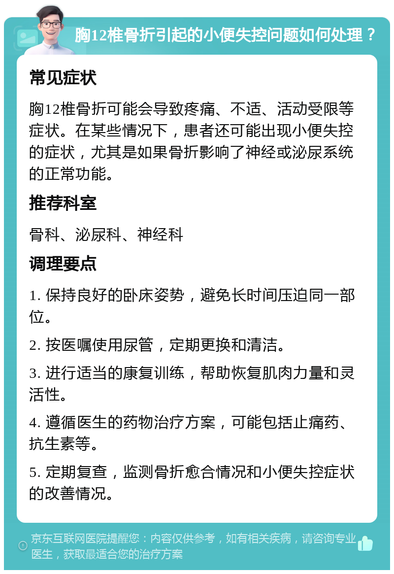 胸12椎骨折引起的小便失控问题如何处理？ 常见症状 胸12椎骨折可能会导致疼痛、不适、活动受限等症状。在某些情况下，患者还可能出现小便失控的症状，尤其是如果骨折影响了神经或泌尿系统的正常功能。 推荐科室 骨科、泌尿科、神经科 调理要点 1. 保持良好的卧床姿势，避免长时间压迫同一部位。 2. 按医嘱使用尿管，定期更换和清洁。 3. 进行适当的康复训练，帮助恢复肌肉力量和灵活性。 4. 遵循医生的药物治疗方案，可能包括止痛药、抗生素等。 5. 定期复查，监测骨折愈合情况和小便失控症状的改善情况。