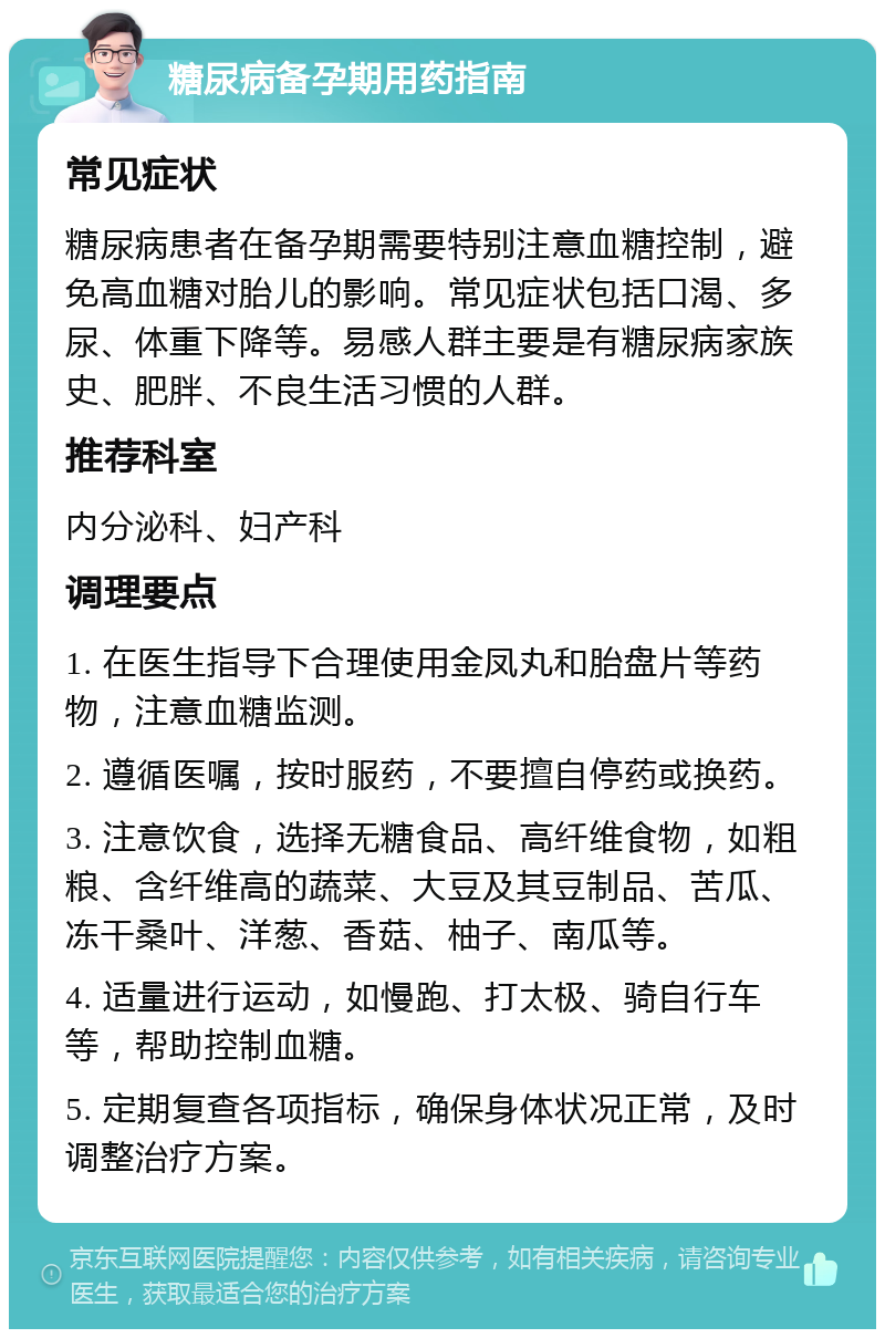 糖尿病备孕期用药指南 常见症状 糖尿病患者在备孕期需要特别注意血糖控制，避免高血糖对胎儿的影响。常见症状包括口渴、多尿、体重下降等。易感人群主要是有糖尿病家族史、肥胖、不良生活习惯的人群。 推荐科室 内分泌科、妇产科 调理要点 1. 在医生指导下合理使用金凤丸和胎盘片等药物，注意血糖监测。 2. 遵循医嘱，按时服药，不要擅自停药或换药。 3. 注意饮食，选择无糖食品、高纤维食物，如粗粮、含纤维高的蔬菜、大豆及其豆制品、苦瓜、冻干桑叶、洋葱、香菇、柚子、南瓜等。 4. 适量进行运动，如慢跑、打太极、骑自行车等，帮助控制血糖。 5. 定期复查各项指标，确保身体状况正常，及时调整治疗方案。