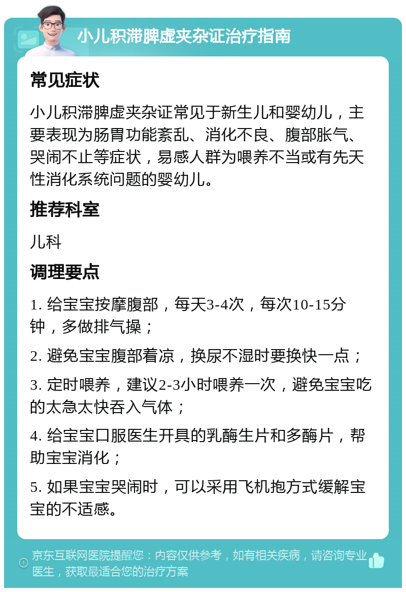 小儿积滞脾虚夹杂证治疗指南 常见症状 小儿积滞脾虚夹杂证常见于新生儿和婴幼儿，主要表现为肠胃功能紊乱、消化不良、腹部胀气、哭闹不止等症状，易感人群为喂养不当或有先天性消化系统问题的婴幼儿。 推荐科室 儿科 调理要点 1. 给宝宝按摩腹部，每天3-4次，每次10-15分钟，多做排气操； 2. 避免宝宝腹部着凉，换尿不湿时要换快一点； 3. 定时喂养，建议2-3小时喂养一次，避免宝宝吃的太急太快吞入气体； 4. 给宝宝口服医生开具的乳酶生片和多酶片，帮助宝宝消化； 5. 如果宝宝哭闹时，可以采用飞机抱方式缓解宝宝的不适感。