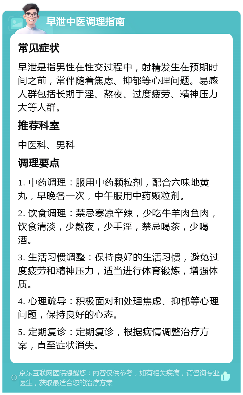 早泄中医调理指南 常见症状 早泄是指男性在性交过程中，射精发生在预期时间之前，常伴随着焦虑、抑郁等心理问题。易感人群包括长期手淫、熬夜、过度疲劳、精神压力大等人群。 推荐科室 中医科、男科 调理要点 1. 中药调理：服用中药颗粒剂，配合六味地黄丸，早晚各一次，中午服用中药颗粒剂。 2. 饮食调理：禁忌寒凉辛辣，少吃牛羊肉鱼肉，饮食清淡，少熬夜，少手淫，禁忌喝茶，少喝酒。 3. 生活习惯调整：保持良好的生活习惯，避免过度疲劳和精神压力，适当进行体育锻炼，增强体质。 4. 心理疏导：积极面对和处理焦虑、抑郁等心理问题，保持良好的心态。 5. 定期复诊：定期复诊，根据病情调整治疗方案，直至症状消失。