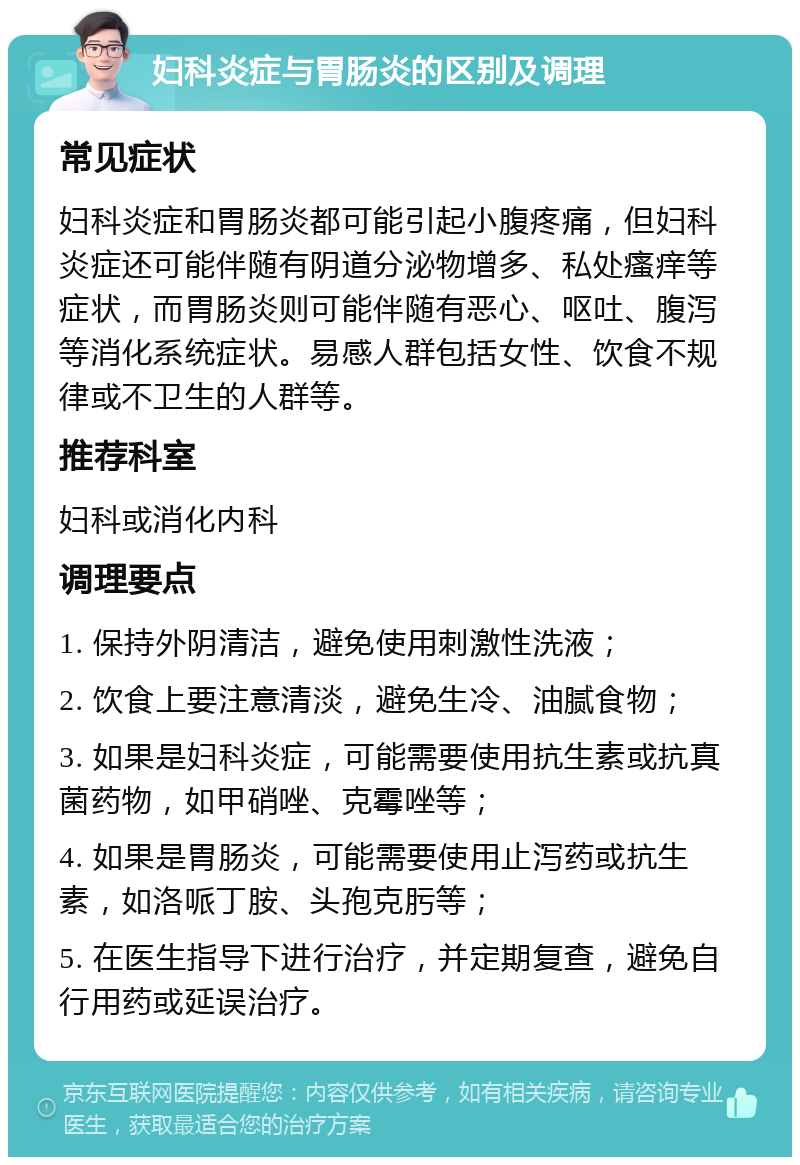 妇科炎症与胃肠炎的区别及调理 常见症状 妇科炎症和胃肠炎都可能引起小腹疼痛，但妇科炎症还可能伴随有阴道分泌物增多、私处瘙痒等症状，而胃肠炎则可能伴随有恶心、呕吐、腹泻等消化系统症状。易感人群包括女性、饮食不规律或不卫生的人群等。 推荐科室 妇科或消化内科 调理要点 1. 保持外阴清洁，避免使用刺激性洗液； 2. 饮食上要注意清淡，避免生冷、油腻食物； 3. 如果是妇科炎症，可能需要使用抗生素或抗真菌药物，如甲硝唑、克霉唑等； 4. 如果是胃肠炎，可能需要使用止泻药或抗生素，如洛哌丁胺、头孢克肟等； 5. 在医生指导下进行治疗，并定期复查，避免自行用药或延误治疗。