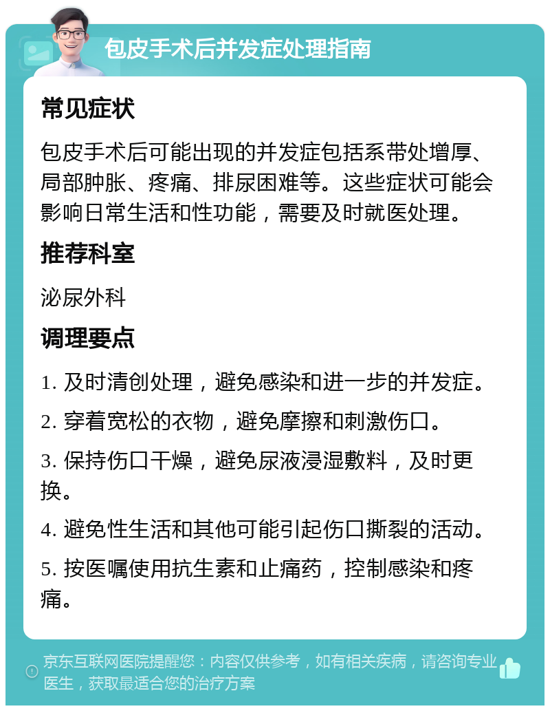 包皮手术后并发症处理指南 常见症状 包皮手术后可能出现的并发症包括系带处增厚、局部肿胀、疼痛、排尿困难等。这些症状可能会影响日常生活和性功能，需要及时就医处理。 推荐科室 泌尿外科 调理要点 1. 及时清创处理，避免感染和进一步的并发症。 2. 穿着宽松的衣物，避免摩擦和刺激伤口。 3. 保持伤口干燥，避免尿液浸湿敷料，及时更换。 4. 避免性生活和其他可能引起伤口撕裂的活动。 5. 按医嘱使用抗生素和止痛药，控制感染和疼痛。