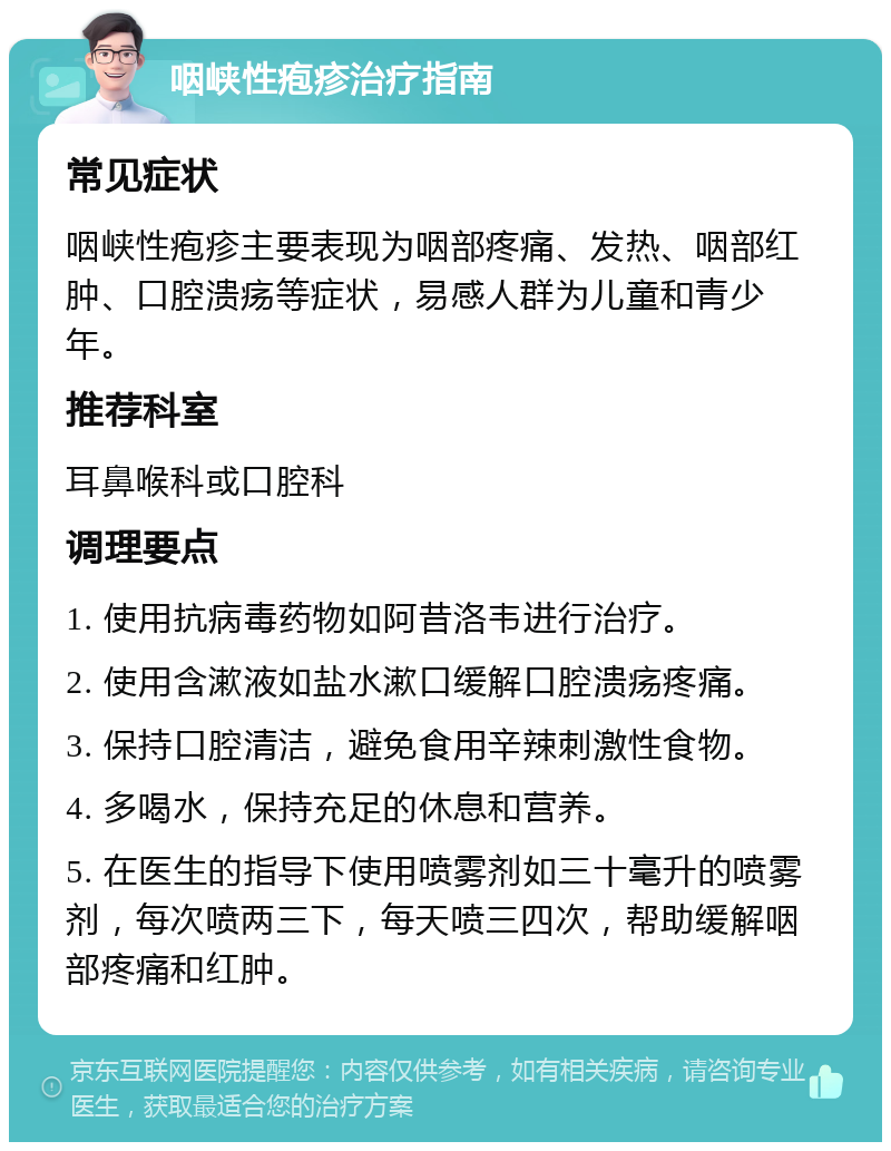 咽峡性疱疹治疗指南 常见症状 咽峡性疱疹主要表现为咽部疼痛、发热、咽部红肿、口腔溃疡等症状，易感人群为儿童和青少年。 推荐科室 耳鼻喉科或口腔科 调理要点 1. 使用抗病毒药物如阿昔洛韦进行治疗。 2. 使用含漱液如盐水漱口缓解口腔溃疡疼痛。 3. 保持口腔清洁，避免食用辛辣刺激性食物。 4. 多喝水，保持充足的休息和营养。 5. 在医生的指导下使用喷雾剂如三十毫升的喷雾剂，每次喷两三下，每天喷三四次，帮助缓解咽部疼痛和红肿。