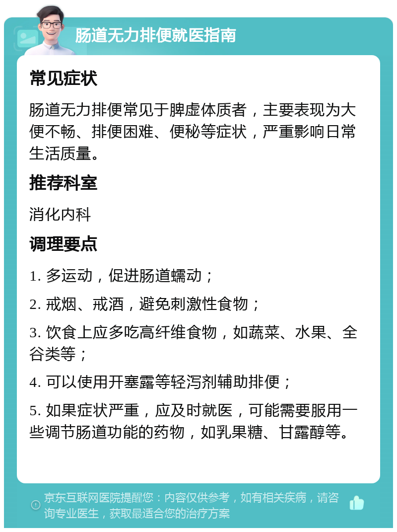 肠道无力排便就医指南 常见症状 肠道无力排便常见于脾虚体质者，主要表现为大便不畅、排便困难、便秘等症状，严重影响日常生活质量。 推荐科室 消化内科 调理要点 1. 多运动，促进肠道蠕动； 2. 戒烟、戒酒，避免刺激性食物； 3. 饮食上应多吃高纤维食物，如蔬菜、水果、全谷类等； 4. 可以使用开塞露等轻泻剂辅助排便； 5. 如果症状严重，应及时就医，可能需要服用一些调节肠道功能的药物，如乳果糖、甘露醇等。